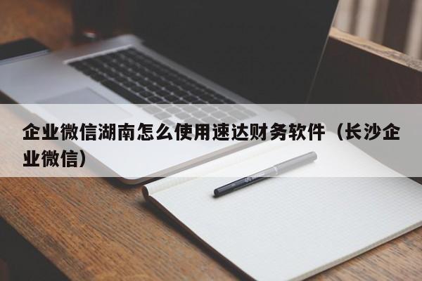 企业微信湖南怎么使用速达财务软件（长沙企业微信）