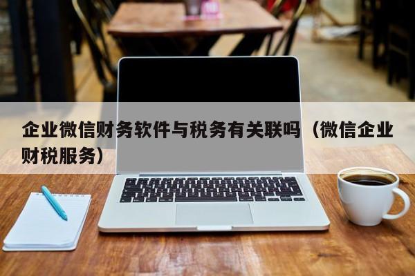 企业微信财务软件与税务有关联吗（微信企业财税服务）