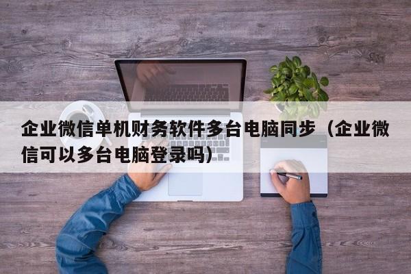 企业微信单机财务软件多台电脑同步（企业微信可以多台电脑登录吗）