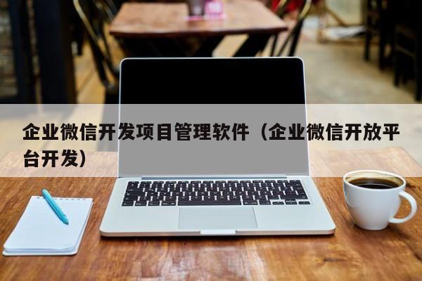 企业微信开发项目管理软件（企业微信开放平台开发）