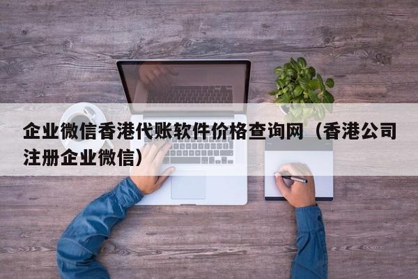 企业微信香港代账软件价格查询网（香港公司注册企业微信）