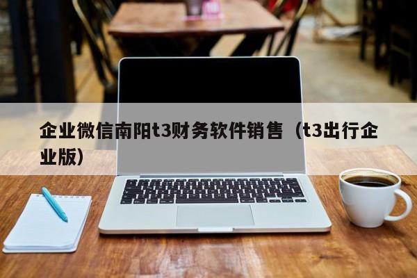 企业微信南阳t3财务软件销售（t3出行企业版）