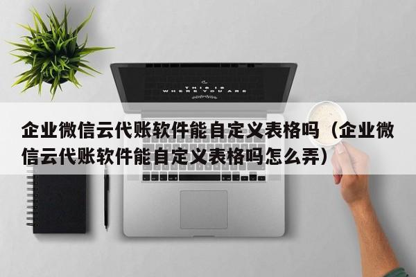 企业微信云代账软件能自定义表格吗（企业微信云代账软件能自定义表格吗怎么弄）