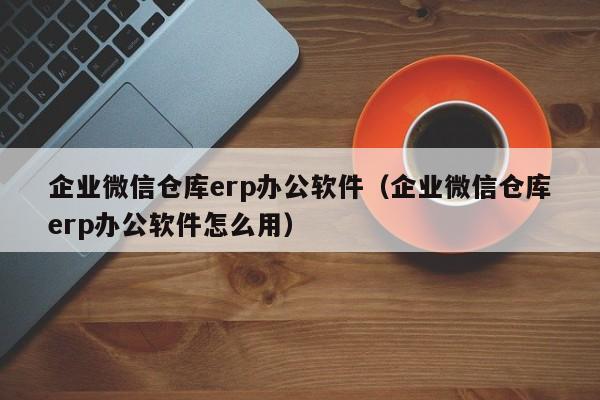 企业微信仓库erp办公软件（企业微信仓库erp办公软件怎么用）