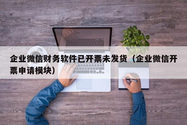 企业微信财务软件已开票未发货（企业微信开票申请模块）