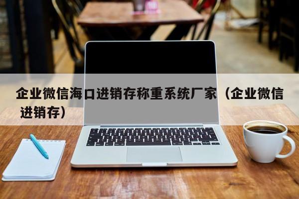 企业微信海口进销存称重系统厂家（企业微信 进销存）