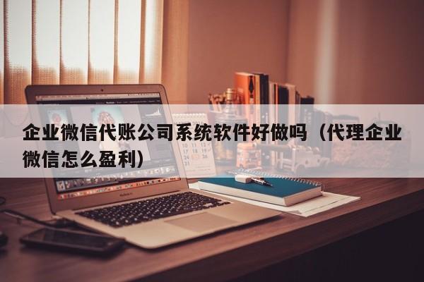 企业微信代账公司系统软件好做吗（代理企业微信怎么盈利）