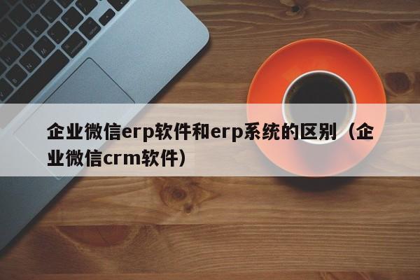 企业微信erp软件和erp系统的区别（企业微信crm软件）