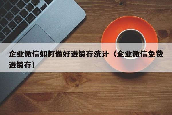 企业微信如何做好进销存统计（企业微信免费进销存）