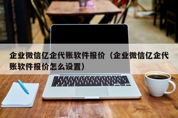 企业微信亿企代账软件报价（企业微信亿企代账软件报价怎么设置）