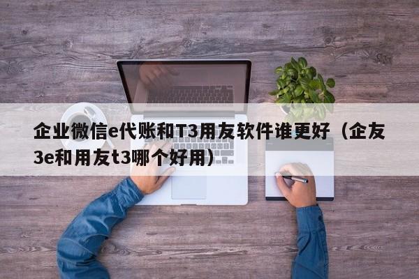 企业微信e代账和T3用友软件谁更好（企友3e和用友t3哪个好用）