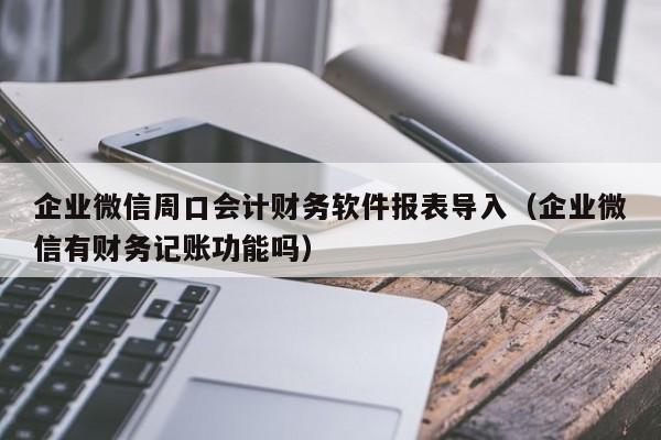 企业微信周口会计财务软件报表导入（企业微信有财务记账功能吗）