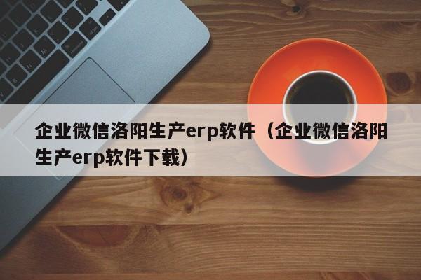 企业微信洛阳生产erp软件（企业微信洛阳生产erp软件下载）