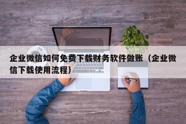 企业微信如何免费下载财务软件做账（企业微信下载使用流程）