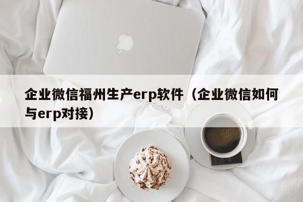 企业微信福州生产erp软件（企业微信如何与erp对接）