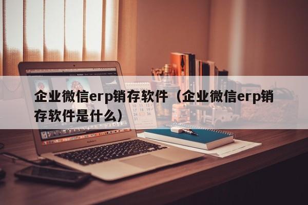 企业微信erp销存软件（企业微信erp销存软件是什么）