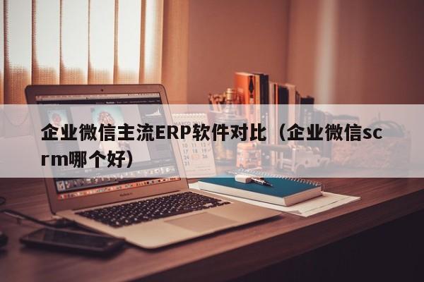 企业微信主流ERP软件对比（企业微信scrm哪个好）