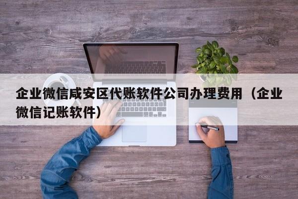 企业微信咸安区代账软件公司办理费用（企业微信记账软件）