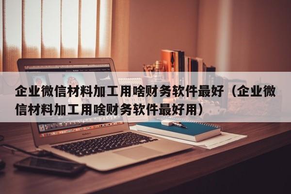 企业微信材料加工用啥财务软件最好（企业微信材料加工用啥财务软件最好用）