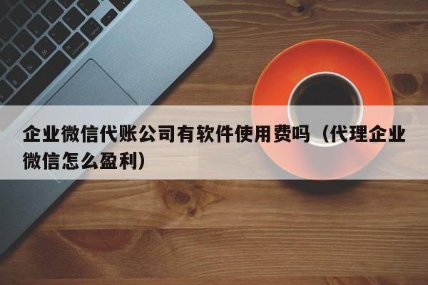 企业微信代账公司有软件使用费吗（代理企业微信怎么盈利）