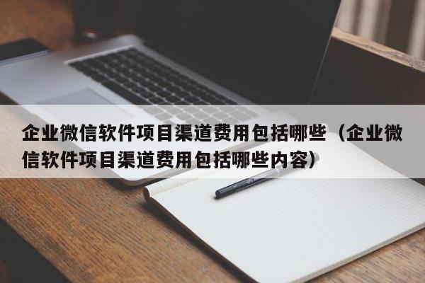 企业微信软件项目渠道费用包括哪些（企业微信软件项目渠道费用包括哪些内容）