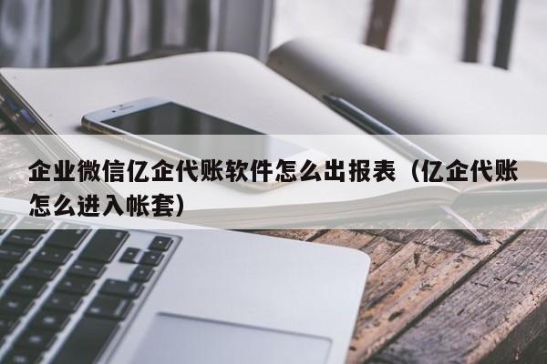 企业微信亿企代账软件怎么出报表（亿企代账怎么进入帐套）