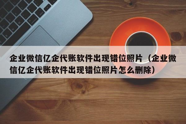 企业微信亿企代账软件出现错位照片（企业微信亿企代账软件出现错位照片怎么删除）