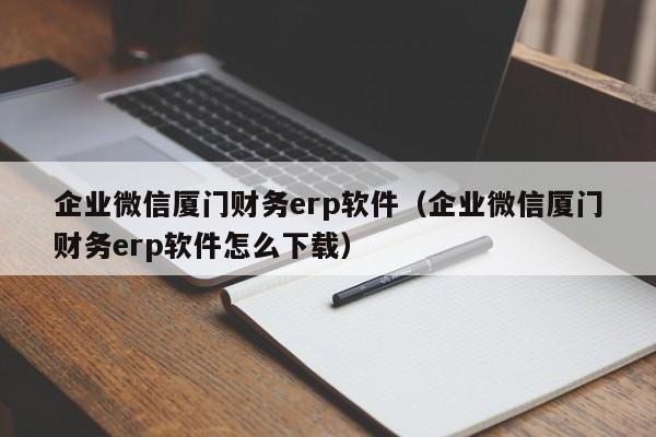 企业微信厦门财务erp软件（企业微信厦门财务erp软件怎么下载）