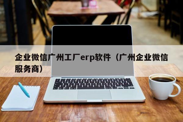 企业微信广州工厂erp软件（广州企业微信服务商）