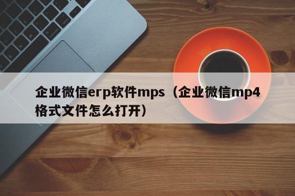 企业微信erp软件mps（企业微信mp4格式文件怎么打开）