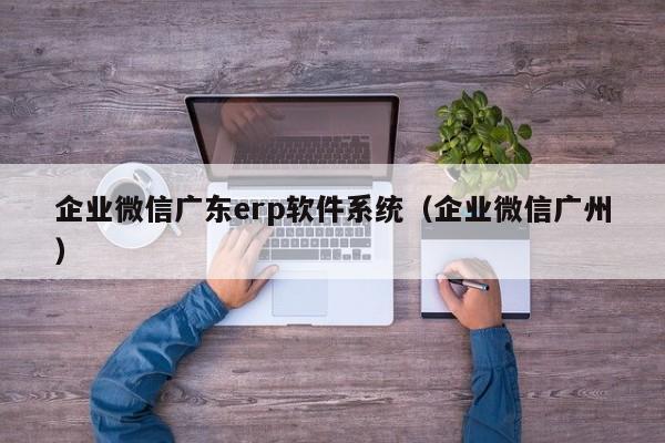 企业微信广东erp软件系统（企业微信广州）