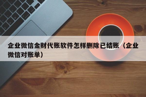 企业微信金财代账软件怎样删除已结账（企业微信对账单）