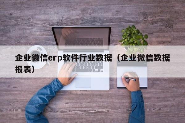 企业微信erp软件行业数据（企业微信数据报表）