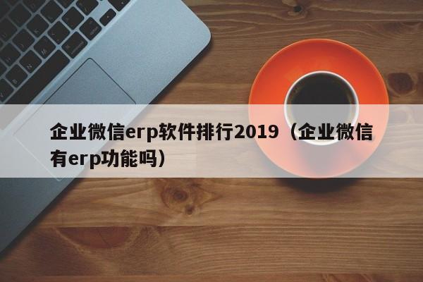 企业微信erp软件排行2019（企业微信有erp功能吗）