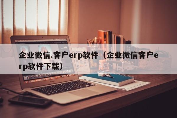 企业微信.客户erp软件（企业微信客户erp软件下载）