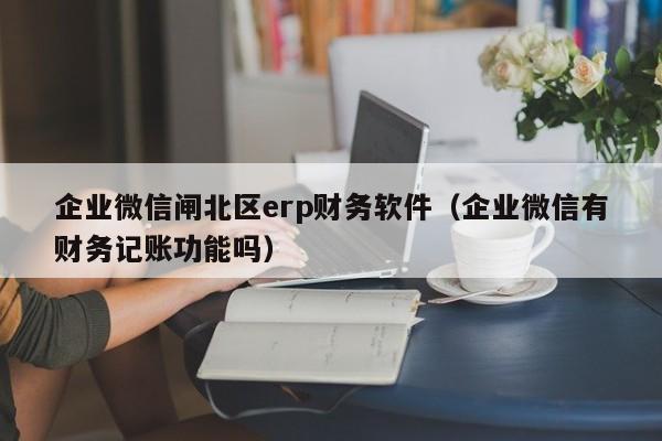 企业微信闸北区erp财务软件（企业微信有财务记账功能吗）