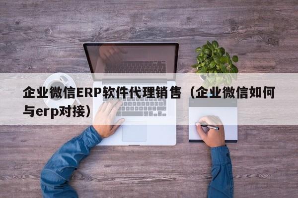 企业微信ERP软件代理销售（企业微信如何与erp对接）