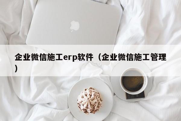 企业微信施工erp软件（企业微信施工管理）