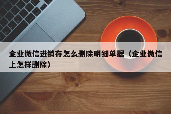 企业微信进销存怎么删除明细单据（企业微信上怎样删除）