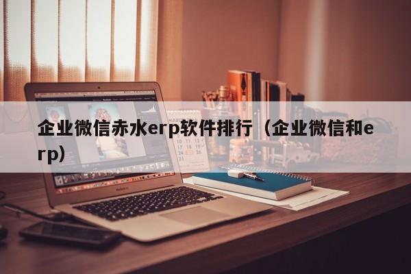 企业微信赤水erp软件排行（企业微信和erp）