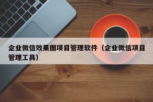 企业微信效果图项目管理软件（企业微信项目管理工具）