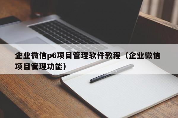 企业微信p6项目管理软件教程（企业微信 项目管理功能）