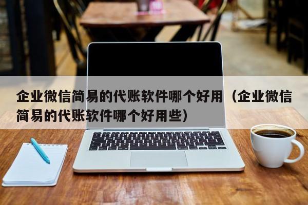 企业微信简易的代账软件哪个好用（企业微信简易的代账软件哪个好用些）