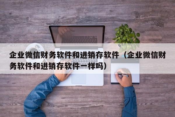 企业微信财务软件和进销存软件（企业微信财务软件和进销存软件一样吗）