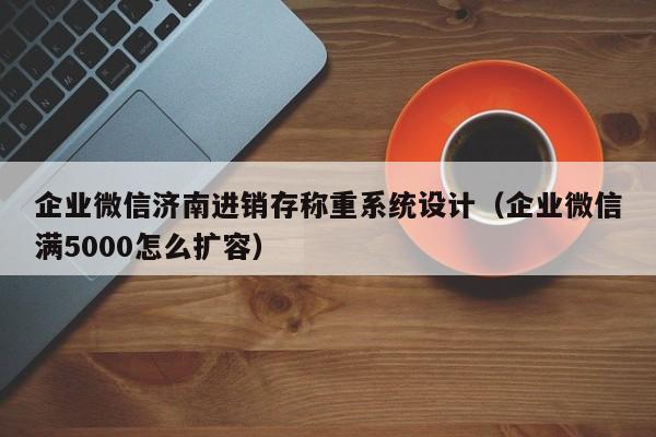 企业微信济南进销存称重系统设计（企业微信满5000怎么扩容）