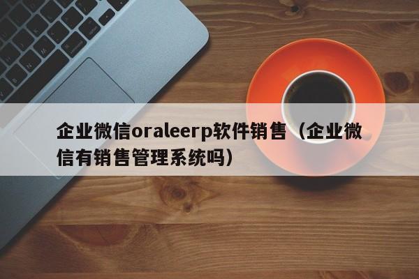 企业微信oraleerp软件销售（企业微信有销售管理系统吗）