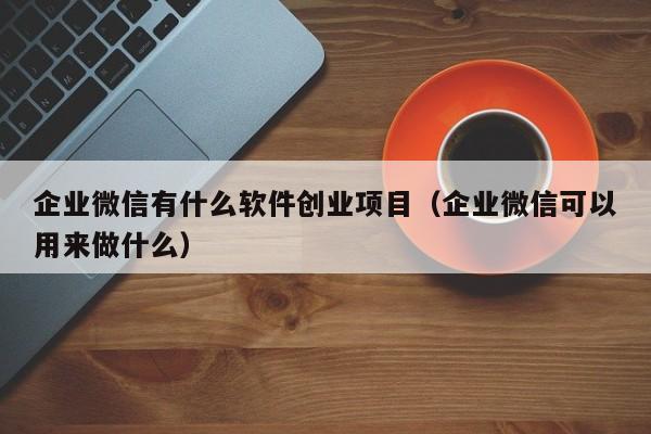 企业微信有什么软件创业项目（企业微信可以用来做什么）