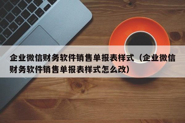 企业微信财务软件销售单报表样式（企业微信财务软件销售单报表样式怎么改）