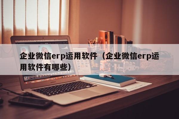 企业微信erp运用软件（企业微信erp运用软件有哪些）