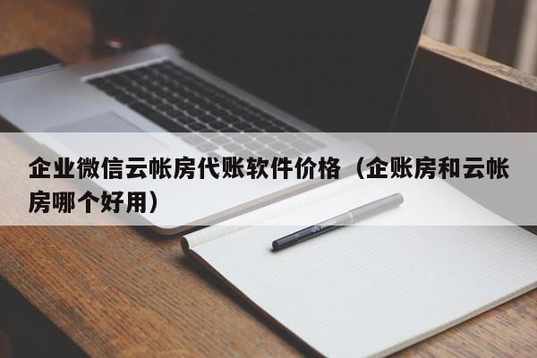 企业微信云帐房代账软件价格（企账房和云帐房哪个好用）